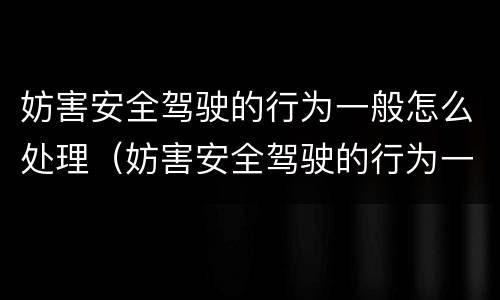 妨害安全驾驶的行为一般怎么处理（妨害安全驾驶的行为一般怎么处理好）