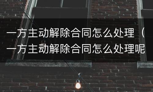 一方主动解除合同怎么处理（一方主动解除合同怎么处理呢）