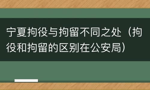 宁夏拘役与拘留不同之处（拘役和拘留的区别在公安局）