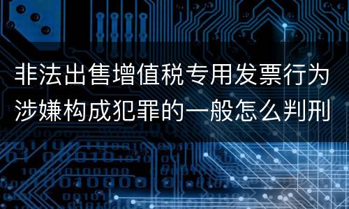 非法出售增值税专用发票行为涉嫌构成犯罪的一般怎么判刑