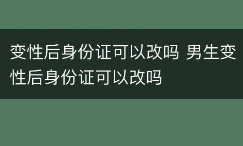 变性后身份证可以改吗 男生变性后身份证可以改吗