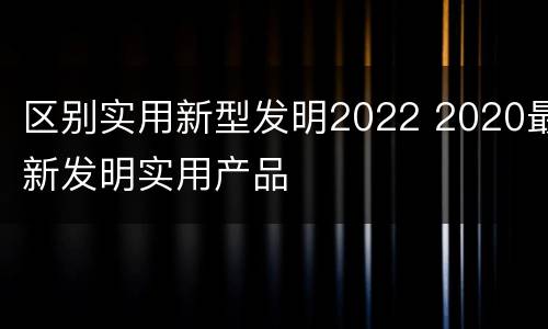 区别实用新型发明2022 2020最新发明实用产品