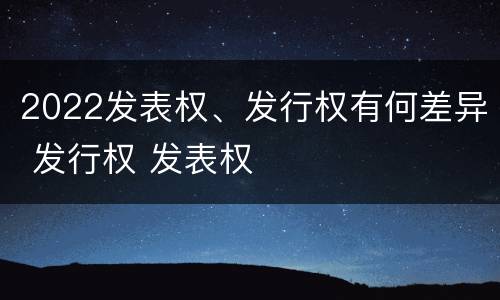 2022发表权、发行权有何差异 发行权 发表权