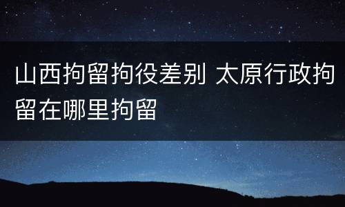 山西拘留拘役差别 太原行政拘留在哪里拘留