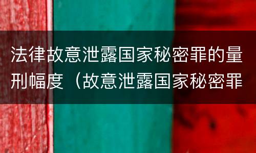 法律故意泄露国家秘密罪的量刑幅度（故意泄露国家秘密罪司法解释）