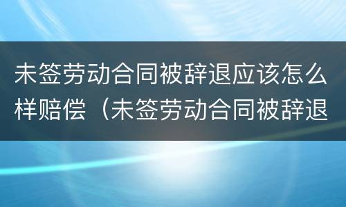 未签劳动合同被辞退应该怎么样赔偿（未签劳动合同被辞退怎么办）