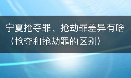 宁夏抢夺罪、抢劫罪差异有啥（抢夺和抢劫罪的区别）