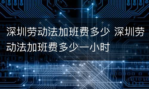 深圳劳动法加班费多少 深圳劳动法加班费多少一小时