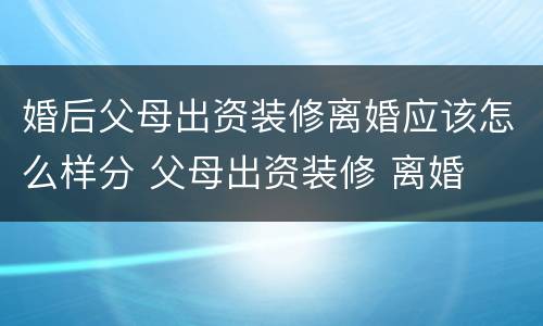 婚后父母出资装修离婚应该怎么样分 父母出资装修 离婚