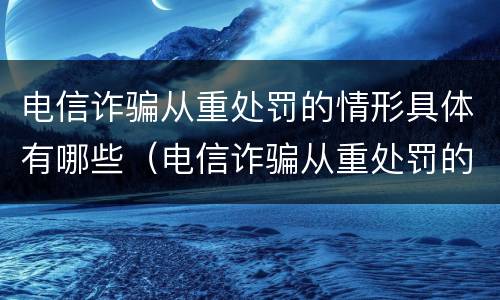 电信诈骗从重处罚的情形具体有哪些（电信诈骗从重处罚的情形具体有哪些呢）