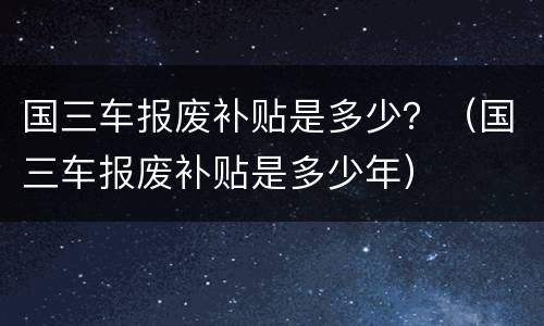 国三车报废补贴是多少？（国三车报废补贴是多少年）