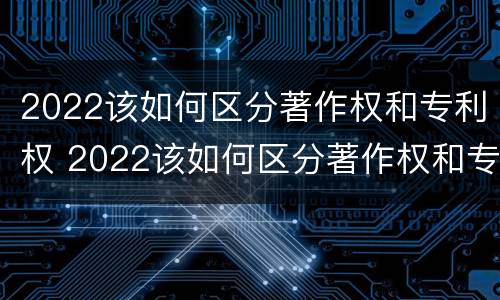2022该如何区分著作权和专利权 2022该如何区分著作权和专利权的区别