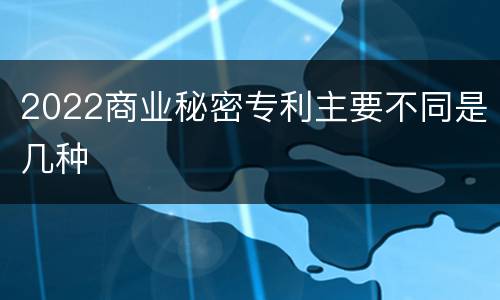 2022商业秘密专利主要不同是几种
