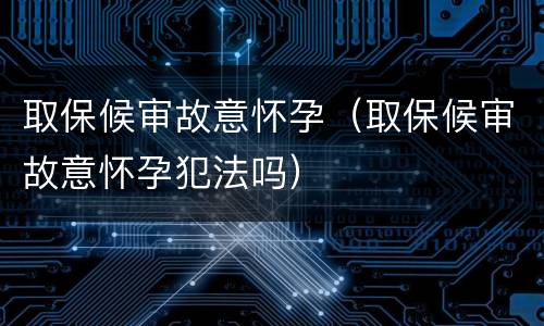 取保候审故意怀孕（取保候审故意怀孕犯法吗）
