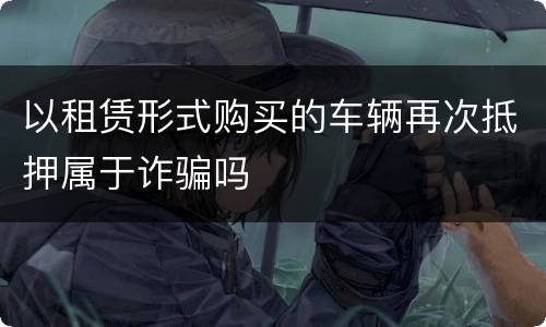 以租赁形式购买的车辆再次抵押属于诈骗吗