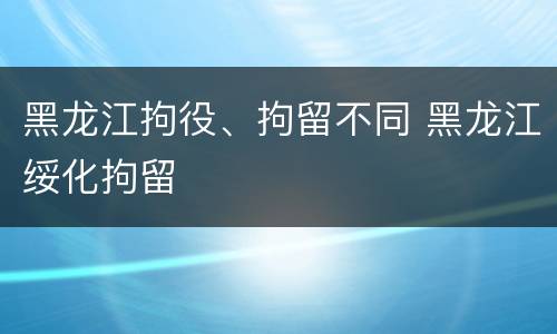 黑龙江拘役、拘留不同 黑龙江绥化拘留