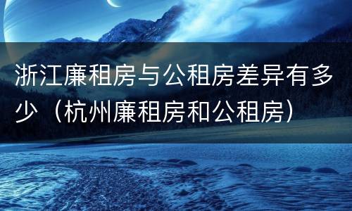 浙江廉租房与公租房差异有多少（杭州廉租房和公租房）