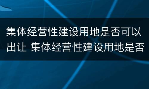 集体经营性建设用地是否可以出让 集体经营性建设用地是否可以出让使用权