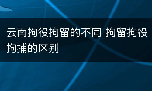 云南拘役拘留的不同 拘留拘役拘捕的区别