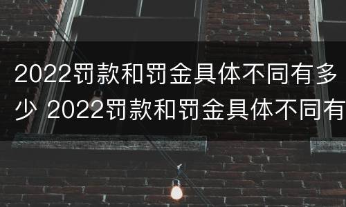 2022罚款和罚金具体不同有多少 2022罚款和罚金具体不同有多少呢