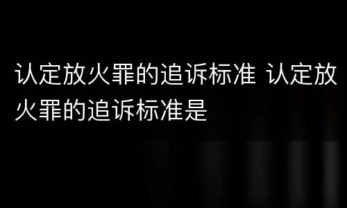 认定放火罪的追诉标准 认定放火罪的追诉标准是