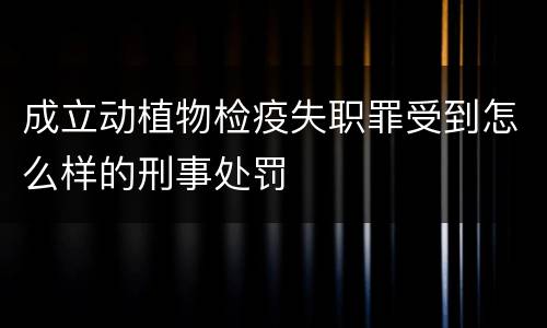 成立动植物检疫失职罪受到怎么样的刑事处罚