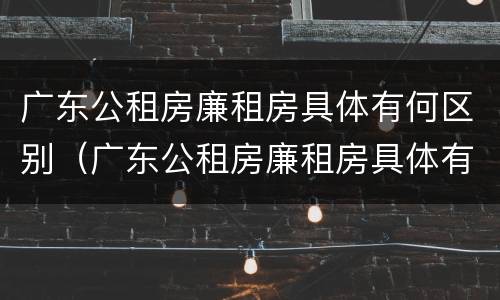 广东公租房廉租房具体有何区别（广东公租房廉租房具体有何区别呢）