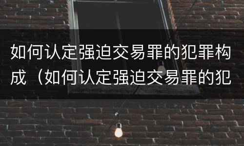 如何认定强迫交易罪的犯罪构成（如何认定强迫交易罪的犯罪构成）