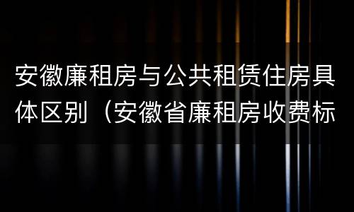 安徽廉租房与公共租赁住房具体区别（安徽省廉租房收费标准）