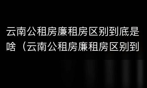 云南公租房廉租房区别到底是啥（云南公租房廉租房区别到底是啥样的）