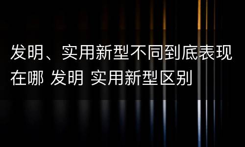发明、实用新型不同到底表现在哪 发明 实用新型区别