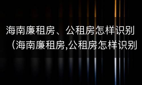 海南廉租房、公租房怎样识别（海南廉租房,公租房怎样识别真假）