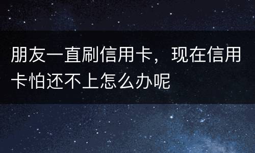 朋友一直刷信用卡，现在信用卡怕还不上怎么办呢