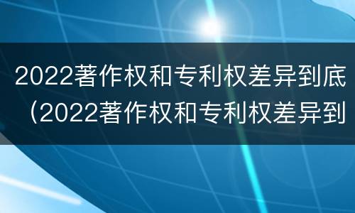 2022著作权和专利权差异到底（2022著作权和专利权差异到底多大）