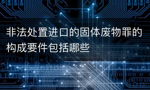 非法处置进口的固体废物罪的构成要件包括哪些