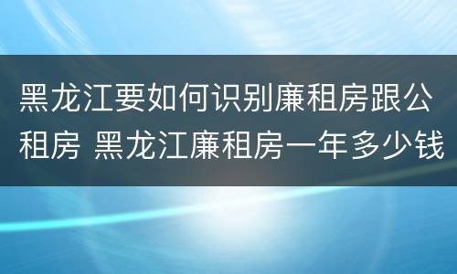 黑龙江要如何识别廉租房跟公租房 黑龙江廉租房一年多少钱
