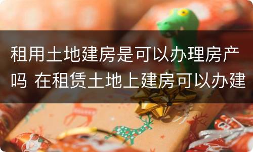 租用土地建房是可以办理房产吗 在租赁土地上建房可以办建房证吗