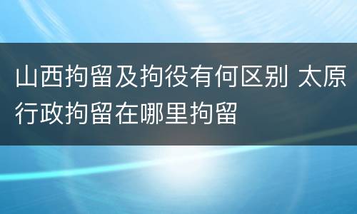 山西拘留及拘役有何区别 太原行政拘留在哪里拘留