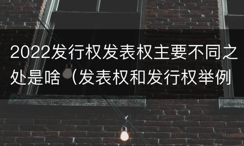 2022发行权发表权主要不同之处是啥（发表权和发行权举例）