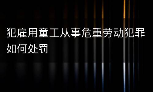 犯雇用童工从事危重劳动犯罪如何处罚