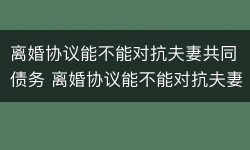 离婚协议能不能对抗夫妻共同债务 离婚协议能不能对抗夫妻共同债务人