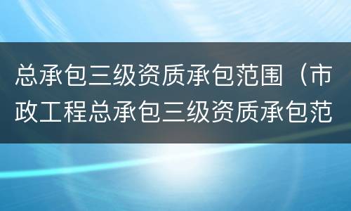 总承包三级资质承包范围（市政工程总承包三级资质承包范围）