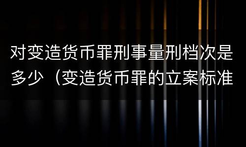 对变造货币罪刑事量刑档次是多少（变造货币罪的立案标准）