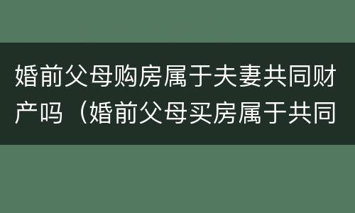 婚前父母购房属于夫妻共同财产吗（婚前父母买房属于共同财产吗）
