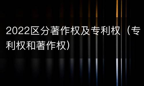 2022区分著作权及专利权（专利权和著作权）