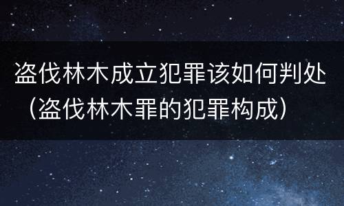 盗伐林木成立犯罪该如何判处（盗伐林木罪的犯罪构成）