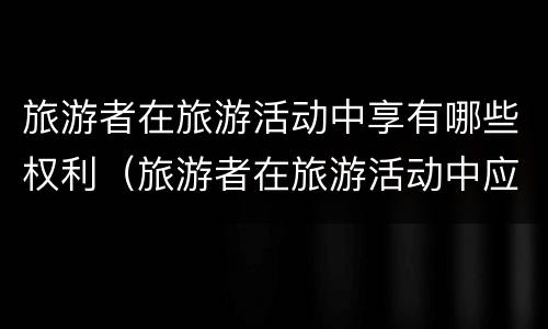旅游者在旅游活动中享有哪些权利（旅游者在旅游活动中应当履行哪些义务）