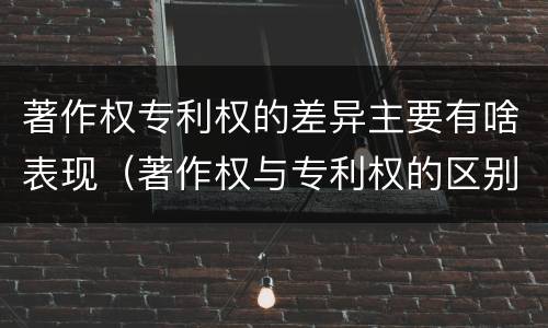 著作权专利权的差异主要有啥表现（著作权与专利权的区别主要表现为）