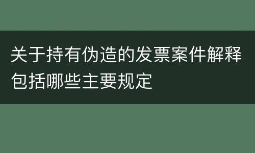 关于持有伪造的发票案件解释包括哪些主要规定