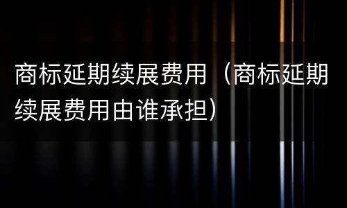 商标延期续展费用（商标延期续展费用由谁承担）